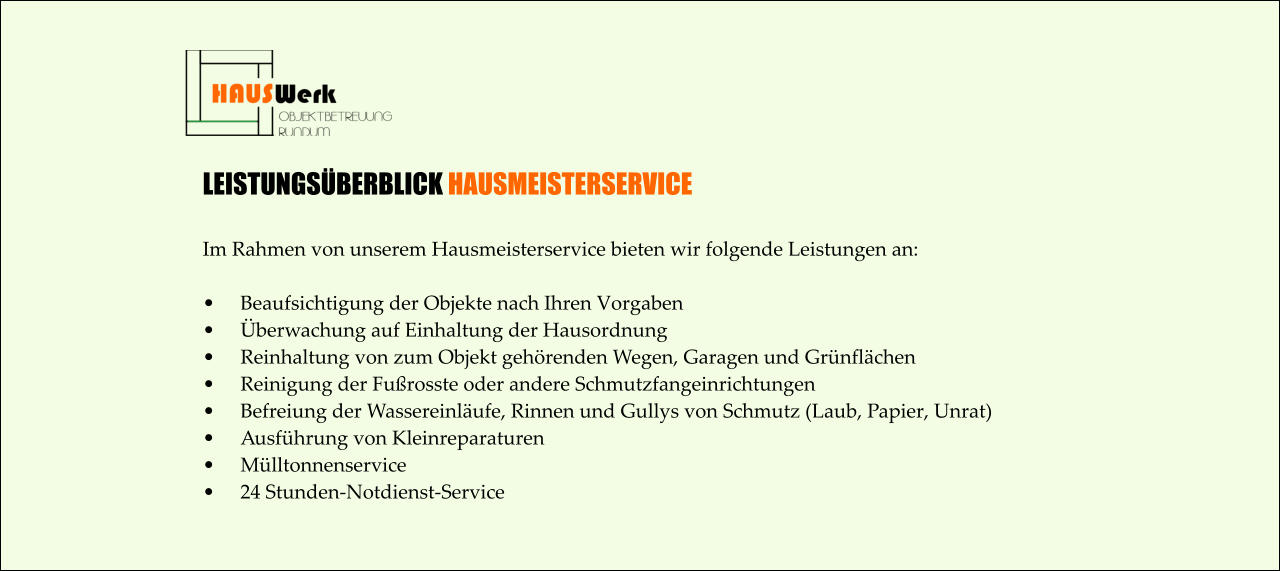 LEISTUNGSÜBERBLICK HAUSMEISTERSERVICE  Im Rahmen von unserem Hausmeisterservice bieten wir folgende Leistungen an:  •	Beaufsichtigung der Objekte nach Ihren Vorgaben •	Überwachung auf Einhaltung der Hausordnung •	Reinhaltung von zum Objekt gehörenden Wegen, Garagen und Grünflächen •	Reinigung der Fußrosste oder andere Schmutzfangeinrichtungen •	Befreiung der Wassereinläufe, Rinnen und Gullys von Schmutz (Laub, Papier, Unrat) •	Ausführung von Kleinreparaturen •	Mülltonnenservice •	24 Stunden-Notdienst-Service