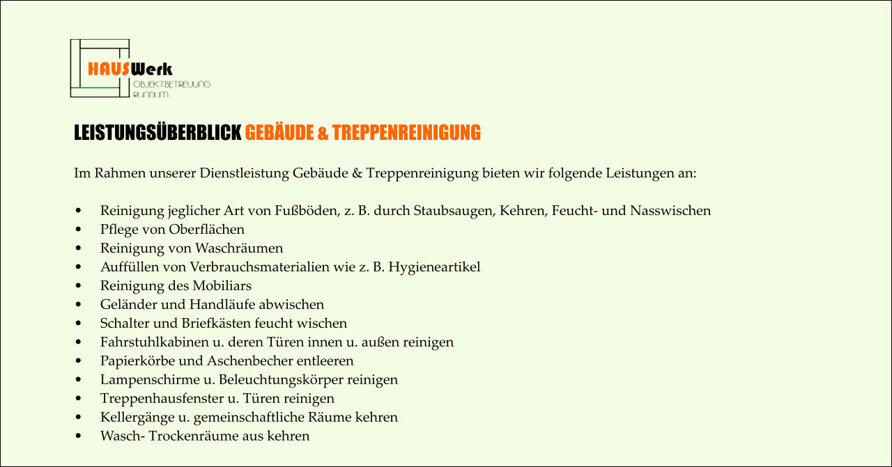 LEISTUNGSÜBERBLICK GEBÄUDE & TREPPENREINIGUNG  Im Rahmen unserer Dienstleistung Gebäude & Treppenreinigung bieten wir folgende Leistungen an:  •	Reinigung jeglicher Art von Fußböden, z. B. durch Staubsaugen, Kehren, Feucht- und Nasswischen •	Pflege von Oberflächen •	Reinigung von Waschräumen •	Auffüllen von Verbrauchsmaterialien wie z. B. Hygieneartikel •	Reinigung des Mobiliars •	Geländer und Handläufe abwischen •	Schalter und Briefkästen feucht wischen •	Fahrstuhlkabinen u. deren Türen innen u. außen reinigen •	Papierkörbe und Aschenbecher entleeren •	Lampenschirme u. Beleuchtungskörper reinigen •	Treppenhausfenster u. Türen reinigen •	Kellergänge u. gemeinschaftliche Räume kehren •	Wasch- Trockenräume aus kehren