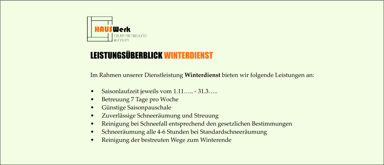 LEISTUNGSÜBERBLICK WINTERDIENST  Im Rahmen unserer Dienstleistung Winterdienst bieten wir folgende Leistungen an:  •	Saisonlaufzeit jeweils vom 1.11….. - 31.3….. •	Betreuung 7 Tage pro Woche •	Günstige Saisonpauschale •	Zuverlässige Schneeräumung und Streuung •	Reinigung bei Schneefall entsprechend den gesetzlichen Bestimmungen •	Schneeräumung alle 4-6 Stunden bei Standardschneeräumung •	Reinigung der bestreuten Wege zum Winterende