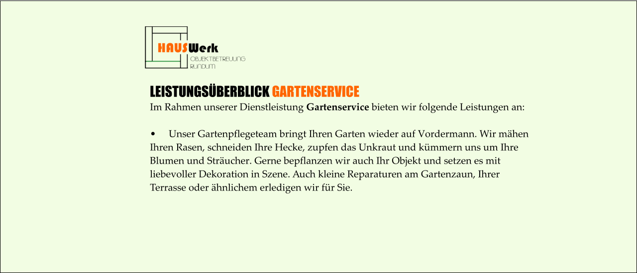 LEISTUNGSÜBERBLICK GARTENSERVICE Im Rahmen unserer Dienstleistung Gartenservice bieten wir folgende Leistungen an:  •	Unser Gartenpflegeteam bringt Ihren Garten wieder auf Vordermann. Wir mähen  Ihren Rasen, schneiden Ihre Hecke, zupfen das Unkraut und kümmern uns um Ihre  Blumen und Sträucher. Gerne bepflanzen wir auch Ihr Objekt und setzen es mit  liebevoller Dekoration in Szene. Auch kleine Reparaturen am Gartenzaun, Ihrer  Terrasse oder ähnlichem erledigen wir für Sie.