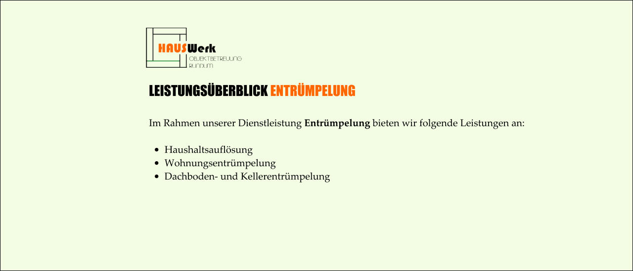 LEISTUNGSÜBERBLICK ENTRÜMPELUNG  Im Rahmen unserer Dienstleistung Entrümpelung bieten wir folgende Leistungen an:  •	Haushaltsauflösung  •	Wohnungsentrümpelung •	Dachboden- und Kellerentrümpelung