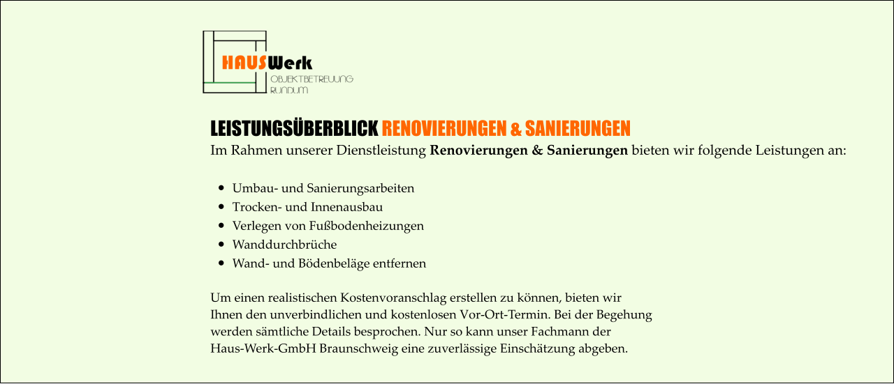 LEISTUNGSÜBERBLICK RENOVIERUNGEN & SANIERUNGEN Im Rahmen unserer Dienstleistung Renovierungen & Sanierungen bieten wir folgende Leistungen an:  •	Umbau- und Sanierungsarbeiten •	Trocken- und Innenausbau •	Verlegen von Fußbodenheizungen •	Wanddurchbrüche •	Wand- und Bödenbeläge entfernen Um einen realistischen Kostenvoranschlag erstellen zu können, bieten wir  Ihnen den unverbindlichen und kostenlosen Vor-Ort-Termin. Bei der Begehung  werden sämtliche Details besprochen. Nur so kann unser Fachmann der  Haus-Werk-GmbH Braunschweig eine zuverlässige Einschätzung abgeben.